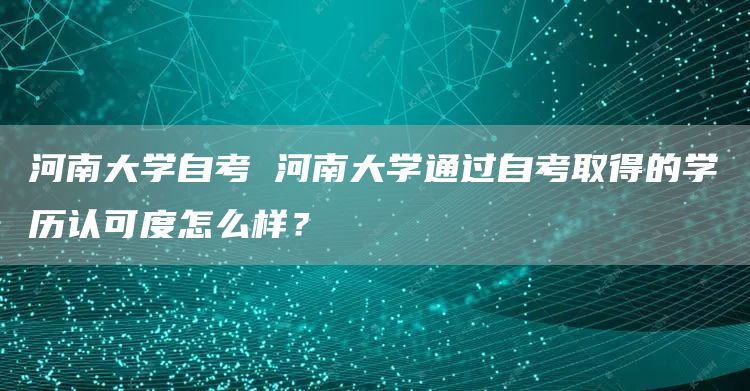 河南大学自考 河南大学通过自考取得的学历认可度怎么样？(图1)
