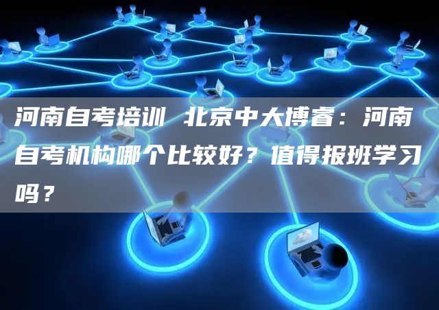 河南自考培训 北京中大博睿：河南自考机构哪个比较好？值得报班学习吗？