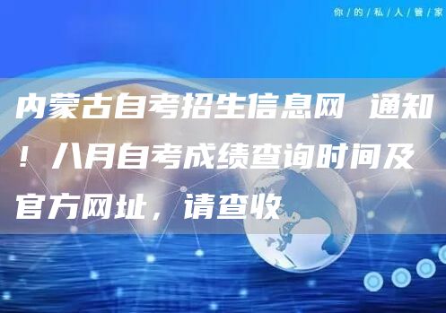 内蒙古自考招生信息网 通知！八月自考成绩查询时间及官方网址，请查收