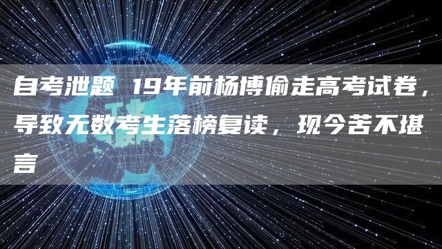 自考泄题 19年前杨博偷走高考试卷，导致无数考生落榜复读，现今苦不堪言