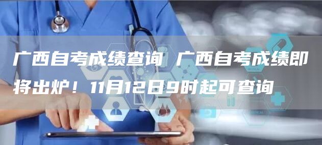 广西自考成绩查询 广西自考成绩即将出炉！11月12日9时起可查询