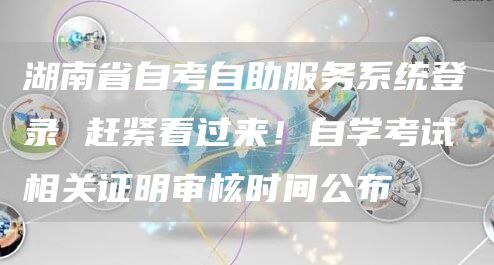 湖南省自考自助服务系统登录 赶紧看过来！自学考试相关证明审核时间公布(图1)