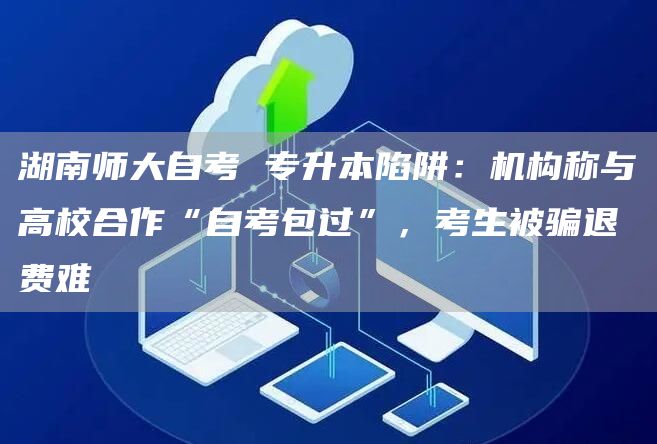 湖南师大自考 专升本陷阱：机构称与高校合作“自考包过”，考生被骗退费难
