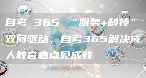 自考 365 “服务+科技”双向驱动，自考365解决成人教育痛点见成效