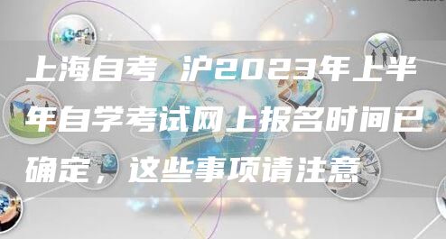 上海自考 沪2023年上半年自学考试网上报名时间已确定，这些事项请注意→(图1)