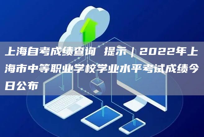上海自考成绩查询 提示｜2022年上海市中等职业学校学业水平考试成绩今日公布