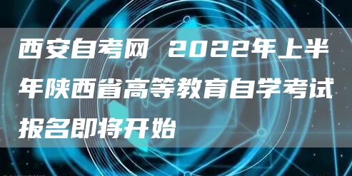 西安自考网 2022年上半年陕西省高等教育自学考试报名即将开始