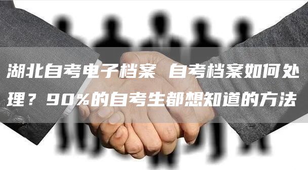 湖北自考电子档案 自考档案如何处理？90%的自考生都想知道的方法