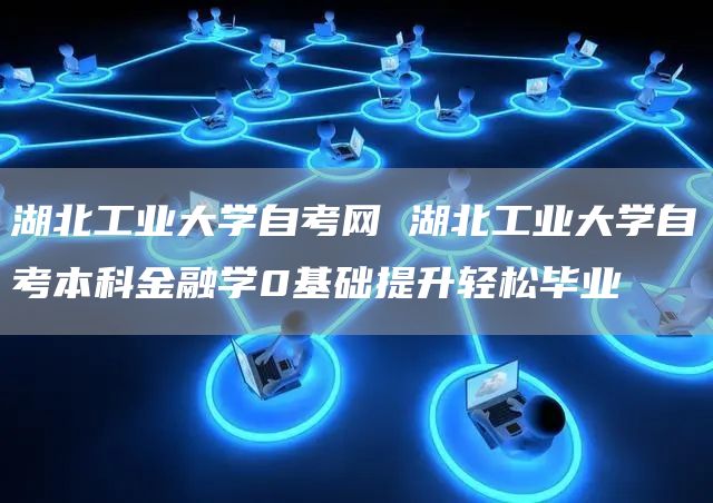 湖北工业大学自考网 湖北工业大学自考本科金融学0基础提升轻松毕业
