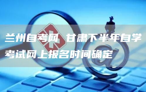 兰州自考网 甘肃下半年自学考试网上报名时间确定