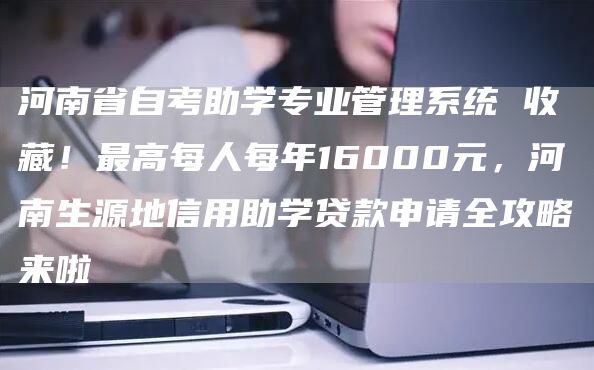 河南省自考助学专业管理系统 收藏！最高每人每年16000元，河南生源地信用助学贷