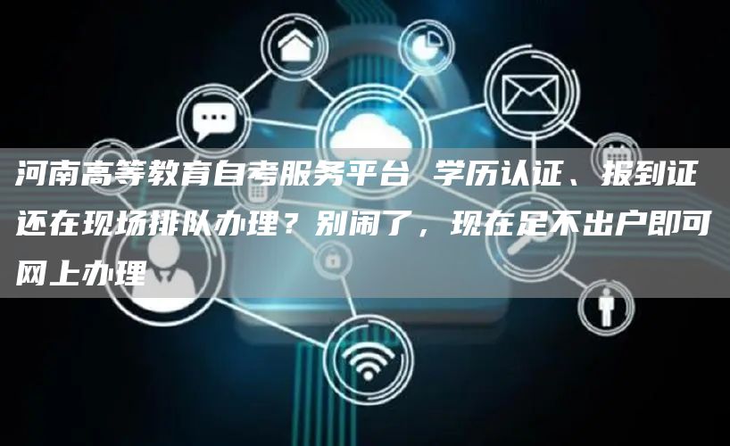 河南高等教育自考服务平台 学历认证、报到证还在现场排队办理？别闹了，现在足不出户