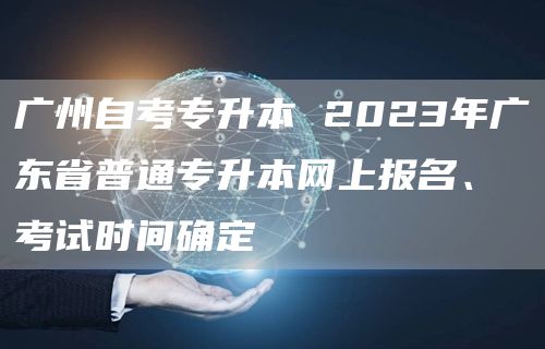 广州自考专升本 2023年广东省普通专升本网上报名、考试时间确定(图1)