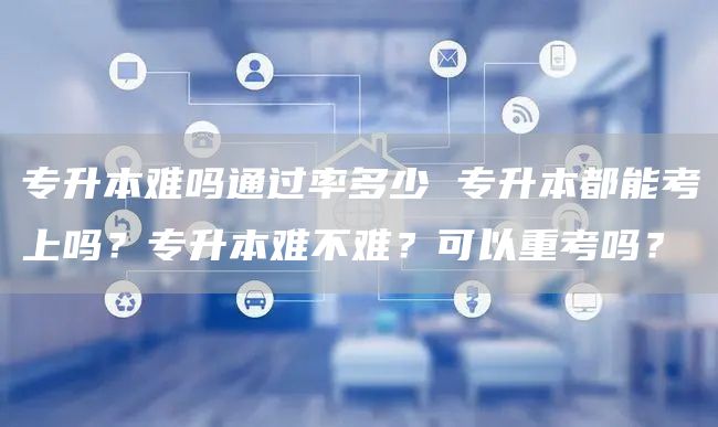 专升本难吗通过率多少 专升本都能考上吗？专升本难不难？可以重考吗？