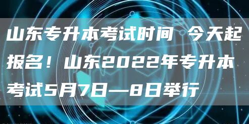 山东专升本考试时间 今天起报名！山东2022年专升本考试5月7日—8日举行