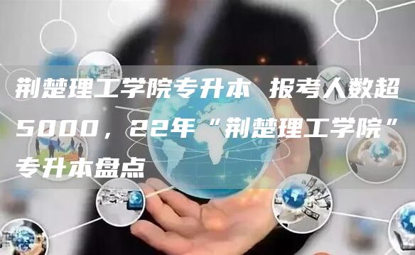 荆楚理工学院专升本 报考人数超5000，22年“荆楚理工学院”专升本盘点(图1)