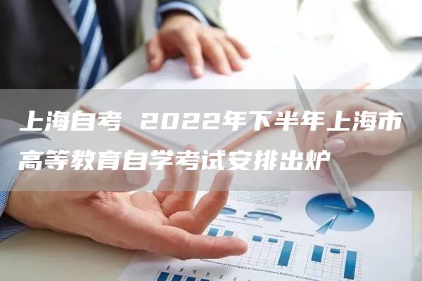 上海自考 2022年下半年上海市高等教育自学考试安排出炉→