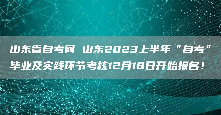 山东省自考网 山东2023上半年“自考”毕业及实践环节考核12月18日开始报名！