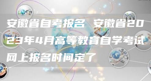 安徽省自考报名 安徽省2023年4月高等教育自学考试网上报名时间定了