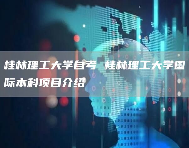 桂林理工大学自考 桂林理工大学国际本科项目介绍(图1)