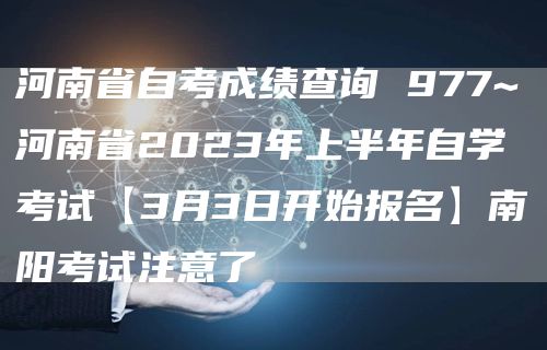 河南省自考成绩查询 977~河南省2023年上半年自学考试【3月3日开始报名】南