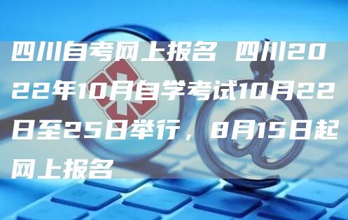 四川自考网上报名 四川2022年10月自学考试10月22日至25日举行，8月15