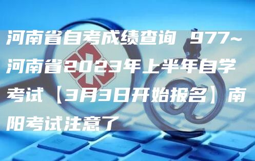河南省自考成绩查询 977~河南省2023年上半年自学考试【3月3日开始报名】南阳考试注意了(图1)