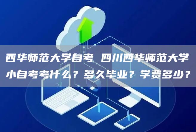 西华师范大学自考 四川西华师范大学小自考考什么？多久毕业？学费多少？