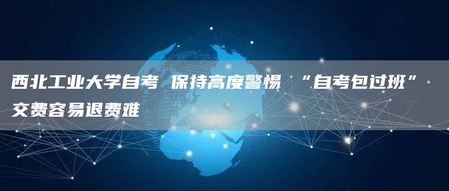 西北工业大学自考 保持高度警惕 “自考包过班” 交费容易退费难