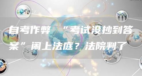 自考作弊 “考试没抄到答案”闹上法庭？法院判了(图1)