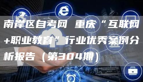 南岸区自考网 重庆“互联网+职业教育”行业优秀案例分析报告（第304期）