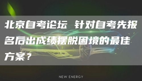 北京自考论坛 针对自考先报名后出成绩摆脱困境的最佳方案？