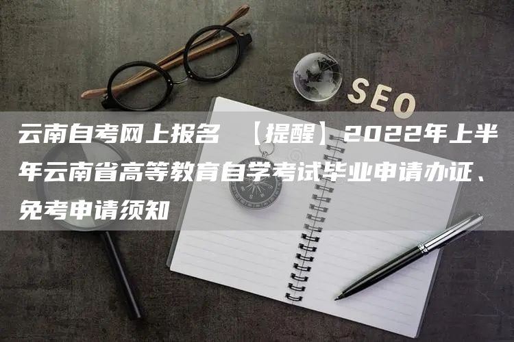 云南自考网上报名 【提醒】2022年上半年云南省高等教育自学考试毕业申请办证、免