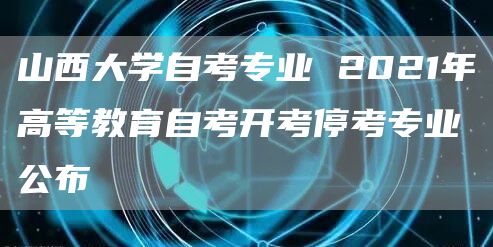 山西大学自考专业 2021年高等教育自考开考停考专业公布