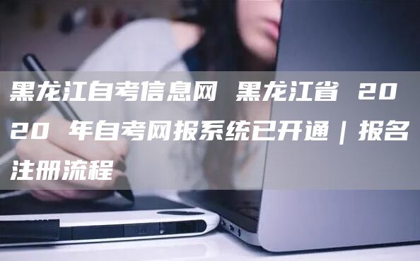 黑龙江自考信息网 黑龙江省 2020 年自考网报系统已开通｜报名注册流程