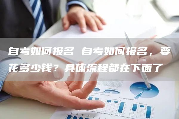 自考如何报名 自考如何报名，要花多少钱？具体流程都在下面了