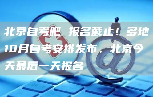北京自考吧 报名截止！多地10月自考安排发布，北京今天最后一天报名