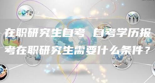 在职研究生自考 自考学历报考在职研究生需要什么条件？(图1)