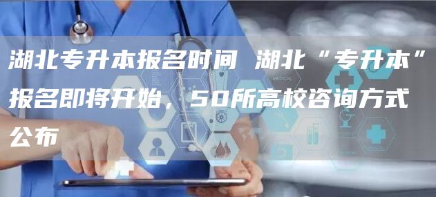 湖北专升本报名时间 湖北“专升本”报名即将开始，50所高校咨询方式公布→