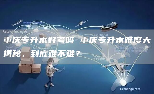 重庆专升本好考吗 重庆专升本难度大揭秘，到底难不难？