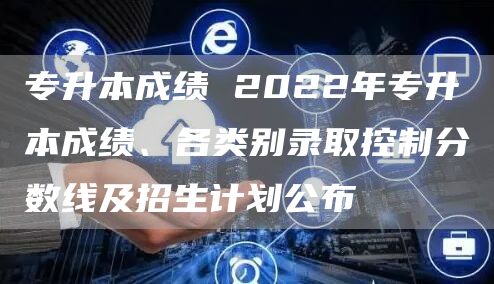 专升本成绩 2022年专升本成绩、各类别录取控制分数线及招生计划公布