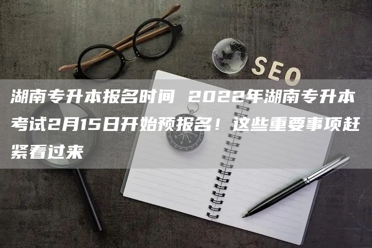 湖南专升本报名时间 2022年湖南专升本考试2月15日开始预报名！这些重要事项赶