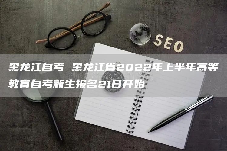 黑龙江自考 黑龙江省2022年上半年高等教育自考新生报名21日开始