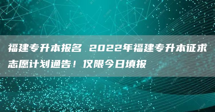 福建专升本报名 2022年福建专升本征求志愿计划通告！仅限今日填报