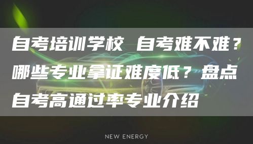自考培训学校 自考难不难？哪些专业拿证难度低？盘点自考高通过率专业介绍