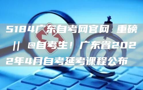 5184广东自考网官网 重磅 || @自考生！广东省2022年4月自考延考课程公