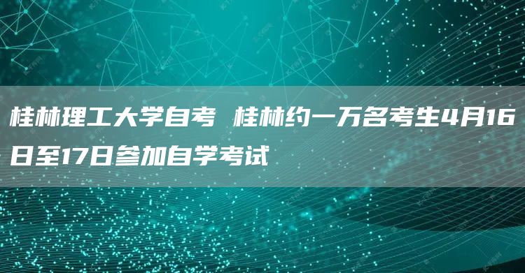 桂林理工大学自考 桂林约一万名考生4月16日至17日参加自学考试