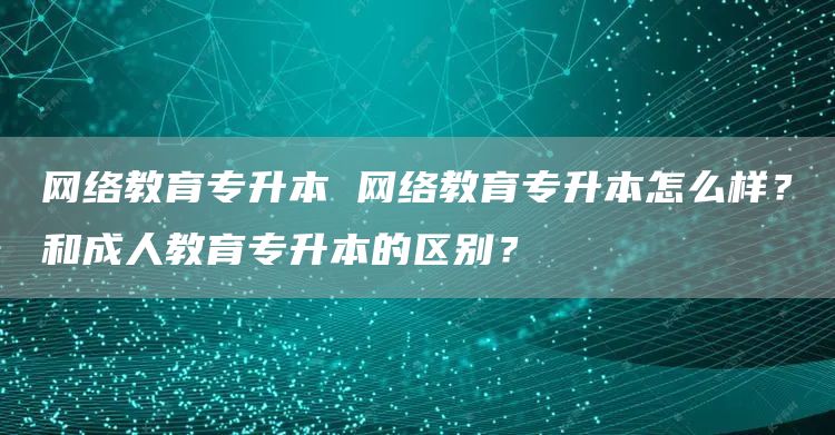 网络教育专升本 网络教育专升本怎么样？和成人教育专升本的区别？(图1)