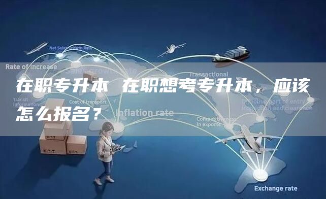 在职专升本 在职想考专升本，应该怎么报名？