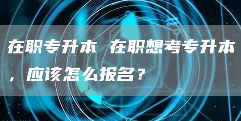 在职专升本 在职想考专升本，应该怎么报名？(图1)